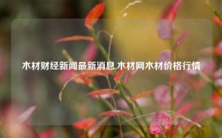 木材财经新闻最新消息,木材网木材价格行情