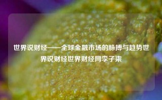 世界说财经——全球金融市场的脉搏与趋势世界说财经世界财经网李子柒