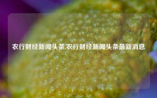 农行财经新闻头条,农行财经新闻头条最新消息