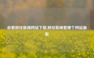 必看财经新闻网站下载,财经新闻看哪个网站最新