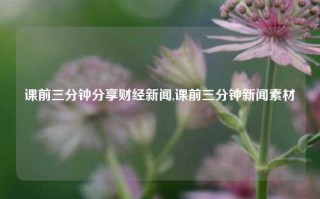 课前三分钟分享财经新闻,课前三分钟新闻素材