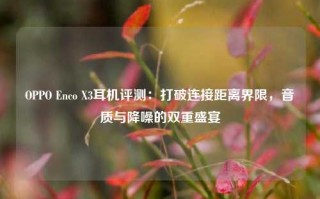 OPPO Enco X3耳机评测：打破连接距离界限，音质与降噪的双重盛宴