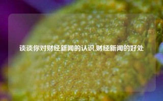 谈谈你对财经新闻的认识,财经新闻的好处