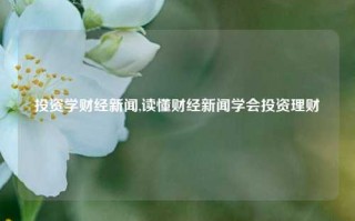 投资学财经新闻,读懂财经新闻学会投资理财