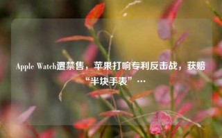 Apple Watch遭禁售，苹果打响专利反击战，获赔“半块手表”…