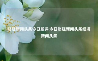 财经新闻头条今日股评,今日财经新闻头条经济新闻头条