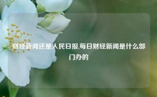 财经新闻还是人民日报,每日财经新闻是什么部门办的