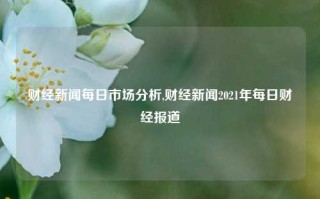 财经新闻每日市场分析,财经新闻2021年每日财经报道