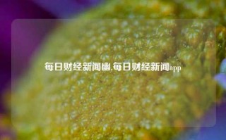 每日财经新闻幽,每日财经新闻app