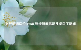 财经新闻房价2021年,财经新闻最新头条房子新闻