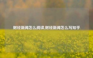 财经新闻怎么阅读,财经新闻怎么写知乎