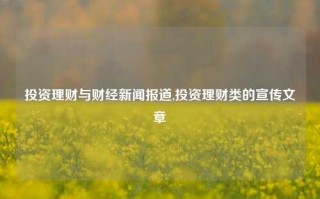 投资理财与财经新闻报道,投资理财类的宣传文章