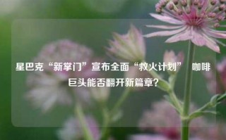 星巴克“新掌门”宣布全面“救火计划”  咖啡巨头能否翻开新篇章？