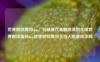 世界财经周刊app，引领现代金融资讯的先锋世界财经周刊app世界财经周刊主持人名单陈幸同