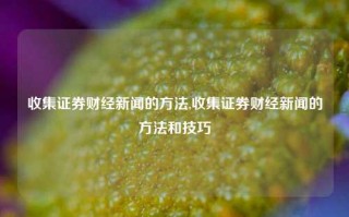 收集证券财经新闻的方法,收集证券财经新闻的方法和技巧