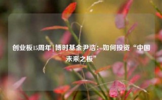 创业板15周年|博时基金尹浩：如何投资“中国未来之板”