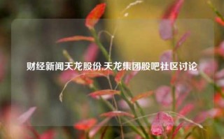 财经新闻天龙股份,天龙集团股吧社区讨论