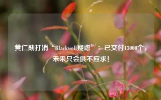 黄仁勋打消“Blackwell疑虑”：已交付13000个，未来只会供不应求！