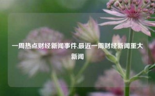 一周热点财经新闻事件,最近一周财经新闻重大新闻