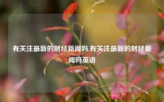 有关注最新的财经新闻吗,有关注最新的财经新闻吗英语