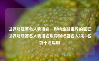 世界财经著名人物排名，影响金融世界的巨匠世界财经著名人物排名世界财经著名人物排名前十潘粤明