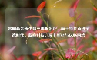 富国基金朱少醒三季报出炉，前十持仓新进宁德时代、蓝晓科技、瑞丰新材与亿联网络