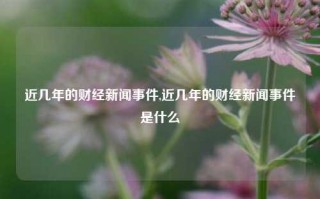 近几年的财经新闻事件,近几年的财经新闻事件是什么