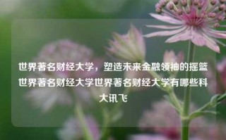 世界著名财经大学，塑造未来金融领袖的摇篮世界著名财经大学世界著名财经大学有哪些科大讯飞