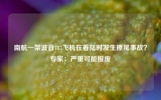 南航一架波音787飞机在着陆时发生擦尾事故？专家：严重可能报废