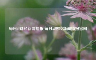 每日ai财经新闻播报,每日ai财经新闻播报官网