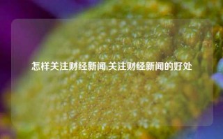 怎样关注财经新闻,关注财经新闻的好处