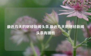 最近几天的财经新闻头条,最近几天的财经新闻头条有哪些