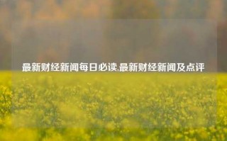 最新财经新闻每日必读,最新财经新闻及点评