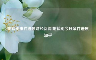 鲍毓明事件进展财经新闻,鲍毓明今日案件进展知乎