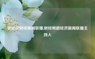 老纪说财经新闻联播,财经频道经济新闻联播主持人