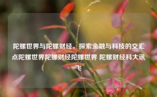 陀螺世界与陀螺财经，探索金融与科技的交汇点陀螺世界陀螺财经陀螺世界 陀螺财经科大讯飞