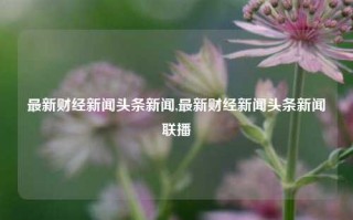 最新财经新闻头条新闻,最新财经新闻头条新闻联播