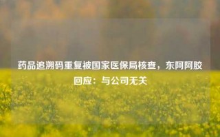 药品追溯码重复被国家医保局核查，东阿阿胶回应：与公司无关