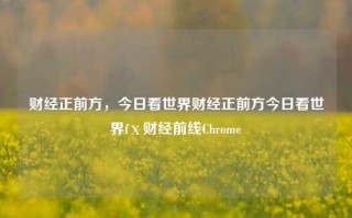 财经正前方，今日看世界财经正前方今日看世界fⅹ财经前线Chrome