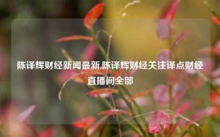 陈译辉财经新闻最新,陈译辉财经关注译点财经直播间全部