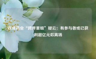 双成药业“跨界重组”疑云：有参与者或已获利超亿元后离场