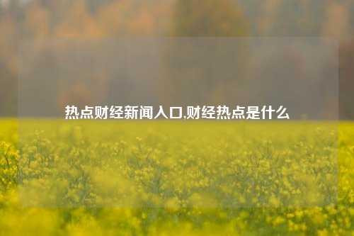 热点财经新闻入口,财经热点是什么-第1张图片-世界财经