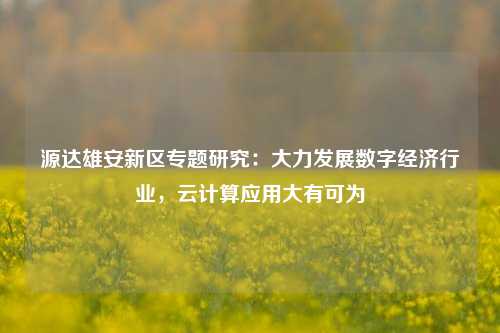 源达雄安新区专题研究：大力发展数字经济行业，云计算应用大有可为-第1张图片-世界财经