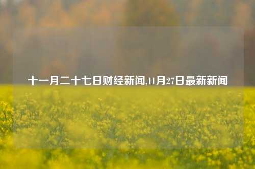 十一月二十七日财经新闻,11月27日最新新闻-第1张图片-世界财经