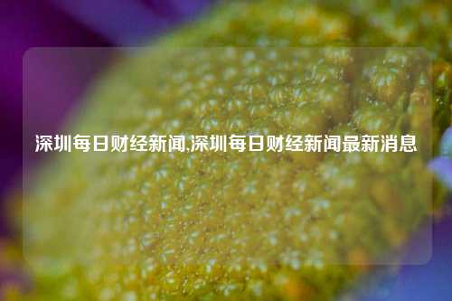 深圳每日财经新闻,深圳每日财经新闻最新消息-第1张图片-世界财经