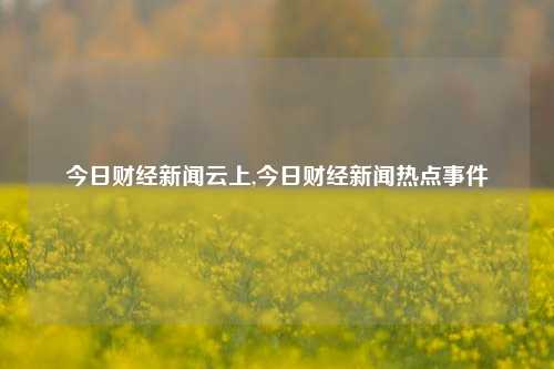 今日财经新闻云上,今日财经新闻热点事件-第1张图片-世界财经