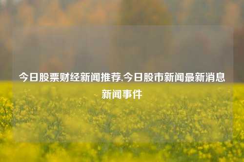 今日股票财经新闻推荐,今日股市新闻最新消息新闻事件-第1张图片-世界财经