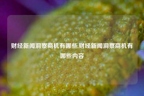 财经新闻洞察商机有哪些,财经新闻洞察商机有哪些内容-第1张图片-世界财经