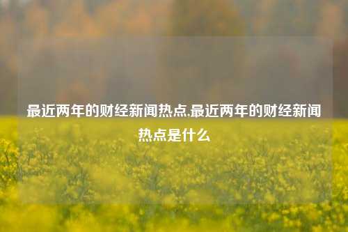 最近两年的财经新闻热点,最近两年的财经新闻热点是什么-第1张图片-世界财经