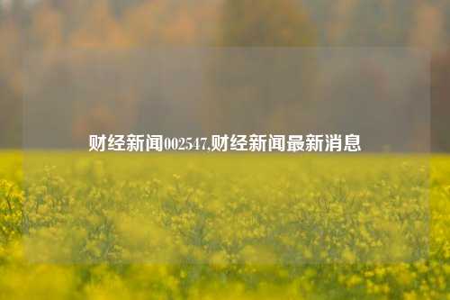 财经新闻002547,财经新闻最新消息-第1张图片-世界财经